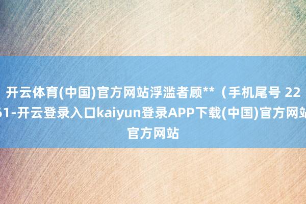 开云体育(中国)官方网站浮滥者顾**（手机尾号 2261-开云登录入口kaiyun登录APP下载(中国)官方网站
