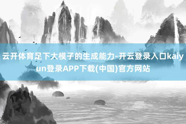 云开体育足下大模子的生成能力-开云登录入口kaiyun登录APP下载(中国)官方网站