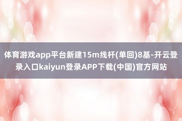 体育游戏app平台新建15m线杆(单回)8基-开云登录入口kaiyun登录APP下载(中国)官方网站