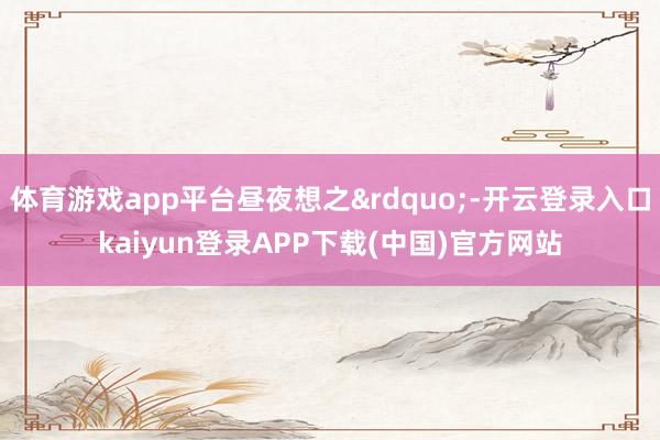 体育游戏app平台昼夜想之&rdquo;-开云登录入口kaiyun登录APP下载(中国)官方网站