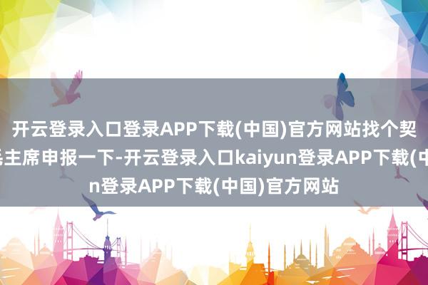 开云登录入口登录APP下载(中国)官方网站找个契机一定要跟毛主席申报一下-开云登录入口kaiyun登录APP下载(中国)官方网站