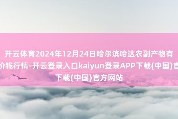 开云体育2024年12月24日哈尔滨哈达农副产物有限公司价钱行情-开云登录入口kaiyun登录APP下载(中国)官方网站