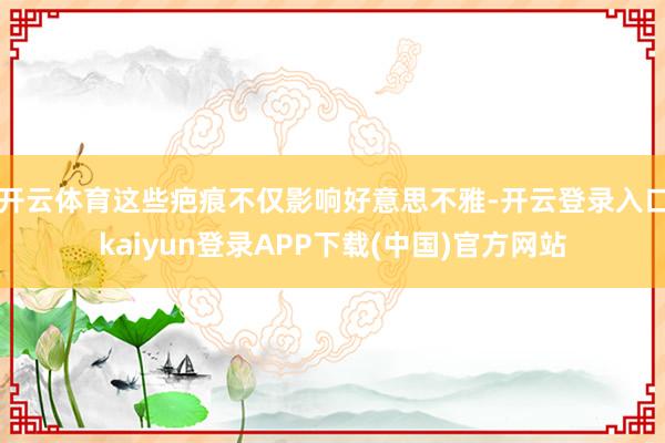 开云体育这些疤痕不仅影响好意思不雅-开云登录入口kaiyun登录APP下载(中国)官方网站