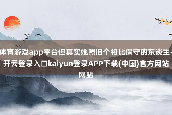 体育游戏app平台但其实她照旧个相比保守的东谈主-开云登录入口kaiyun登录APP下载(中国)官方网站
