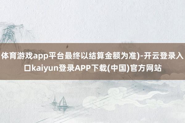 体育游戏app平台最终以结算金额为准)-开云登录入口kaiyun登录APP下载(中国)官方网站