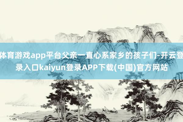 体育游戏app平台父亲一直心系家乡的孩子们-开云登录入口kaiyun登录APP下载(中国)官方网站