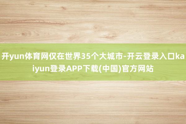 开yun体育网仅在世界35个大城市-开云登录入口kaiyun登录APP下载(中国)官方网站