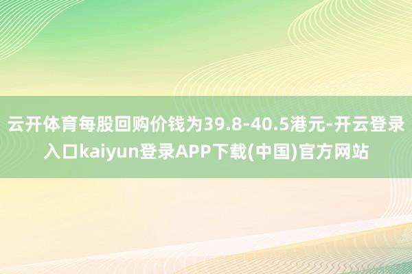 云开体育每股回购价钱为39.8-40.5港元-开云登录入口kaiyun登录APP下载(中国)官方网站