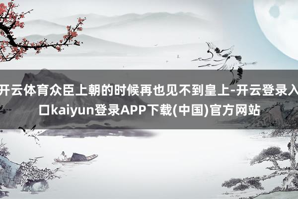 开云体育众臣上朝的时候再也见不到皇上-开云登录入口kaiyun登录APP下载(中国)官方网站