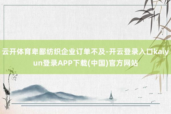 云开体育卑鄙纺织企业订单不及-开云登录入口kaiyun登录APP下载(中国)官方网站