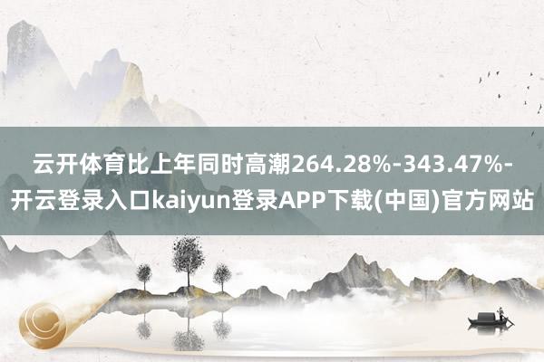 云开体育比上年同时高潮264.28%-343.47%-开云登录入口kaiyun登录APP下载(中国)官方网站