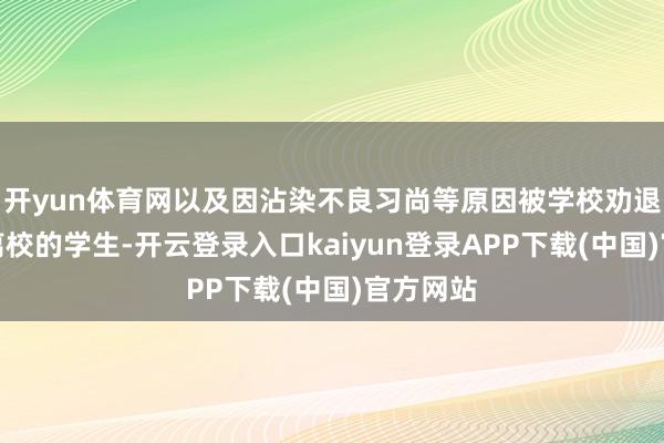 开yun体育网以及因沾染不良习尚等原因被学校劝退或也曾离校的学生-开云登录入口kaiyun登录APP下载(中国)官方网站