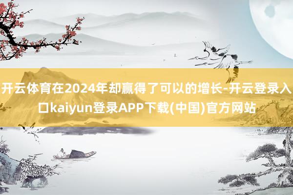 开云体育在2024年却赢得了可以的增长-开云登录入口kaiyun登录APP下载(中国)官方网站