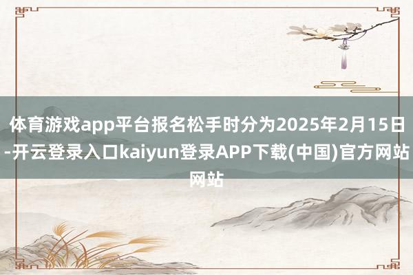 体育游戏app平台报名松手时分为2025年2月15日-开云登录入口kaiyun登录APP下载(中国)官方网站