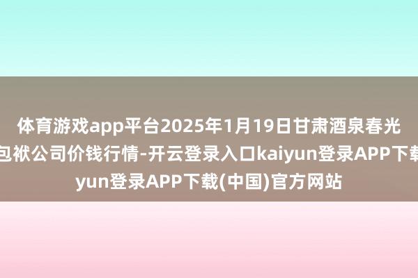 体育游戏app平台2025年1月19日甘肃酒泉春光农居品阛阓有限包袱公司价钱行情-开云登录入口kaiyun登录APP下载(中国)官方网站