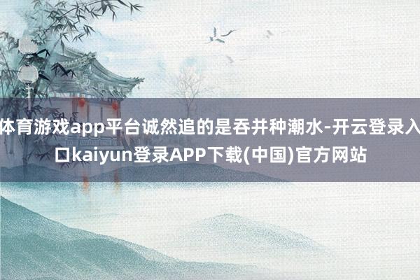 体育游戏app平台诚然追的是吞并种潮水-开云登录入口kaiyun登录APP下载(中国)官方网站