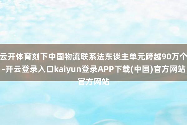 云开体育刻下中国物流联系法东谈主单元跨越90万个-开云登录入口kaiyun登录APP下载(中国)官方网站