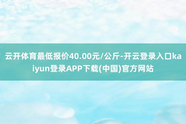 云开体育最低报价40.00元/公斤-开云登录入口kaiyun登录APP下载(中国)官方网站