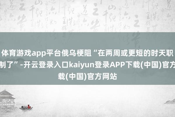 体育游戏app平台俄乌梗阻“在两周或更短的时天职就抵制了”-开云登录入口kaiyun登录APP下载(中国)官方网站