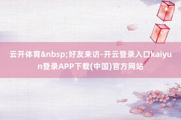 云开体育&nbsp;好友来访-开云登录入口kaiyun登录APP下载(中国)官方网站