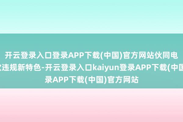开云登录入口登录APP下载(中国)官方网站伙同电信网罗诈欺违规新特色-开云登录入口kaiyun登录APP下载(中国)官方网站
