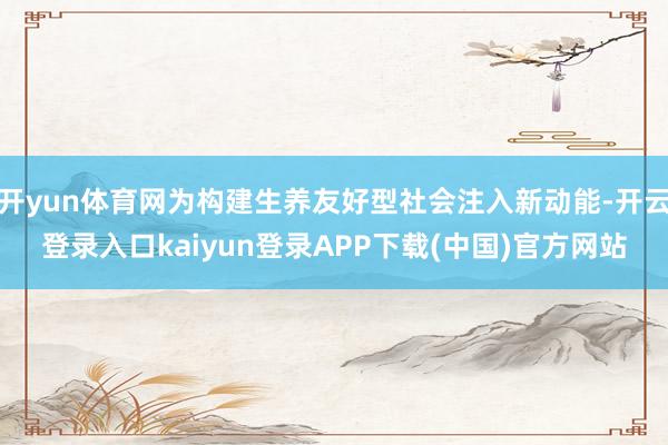 开yun体育网为构建生养友好型社会注入新动能-开云登录入口kaiyun登录APP下载(中国)官方网站