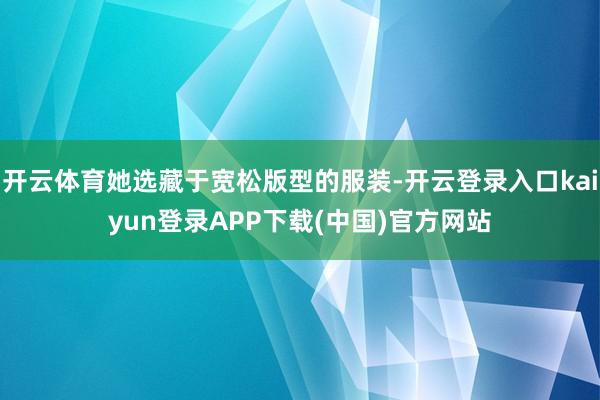 开云体育她选藏于宽松版型的服装-开云登录入口kaiyun登录APP下载(中国)官方网站