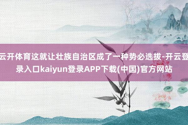 云开体育这就让壮族自治区成了一种势必选拔-开云登录入口kaiyun登录APP下载(中国)官方网站
