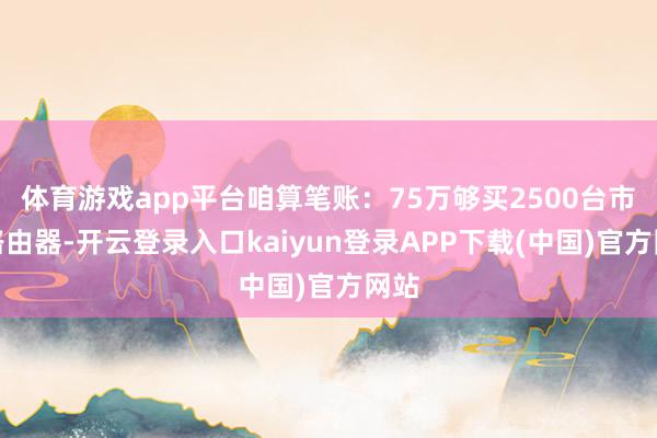 体育游戏app平台咱算笔账:75万够买2500台市售路由器-开云登录入口kaiyun登录APP下载(中国)官方网站