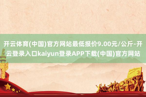 开云体育(中国)官方网站最低报价9.00元/公斤-开云登录入口kaiyun登录APP下载(中国)官方网站