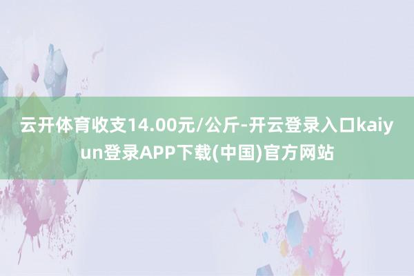 云开体育收支14.00元/公斤-开云登录入口kaiyun登录APP下载(中国)官方网站