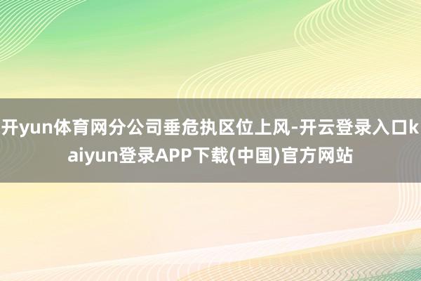 开yun体育网分公司垂危执区位上风-开云登录入口kaiyun登录APP下载(中国)官方网站