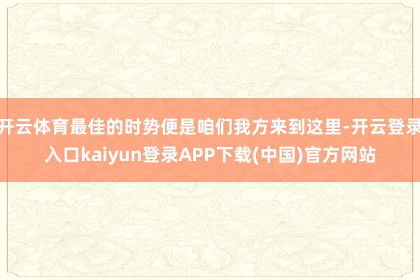 开云体育最佳的时势便是咱们我方来到这里-开云登录入口kaiyun登录APP下载(中国)官方网站