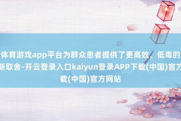 体育游戏app平台为群众患者提供了更高效、低毒的诊疗新取舍-开云登录入口kaiyun登录APP下载(中国)官方网站