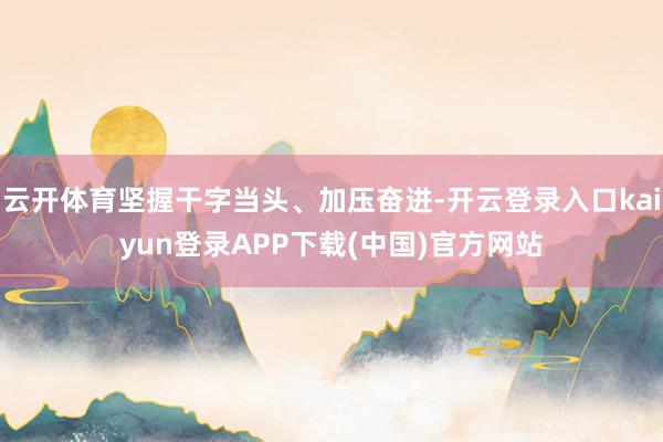 云开体育坚握干字当头、加压奋进-开云登录入口kaiyun登录APP下载(中国)官方网站