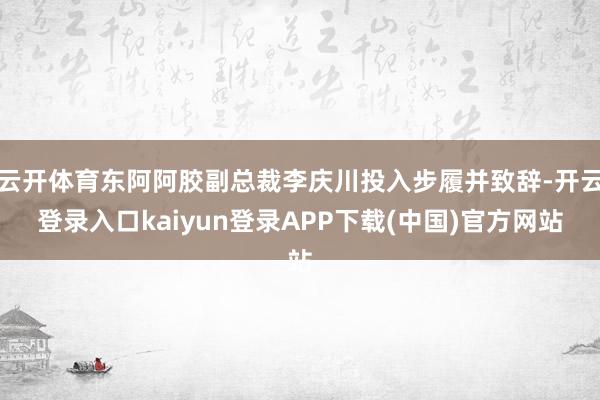 云开体育东阿阿胶副总裁李庆川投入步履并致辞-开云登录入口kaiyun登录APP下载(中国)官方网站