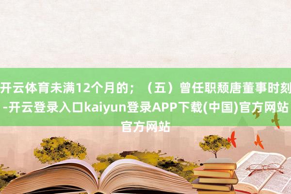 开云体育未满12个月的;(五)曾任职颓唐董事时刻-开云登录入口kaiyun登录APP下载(中国)官方网站