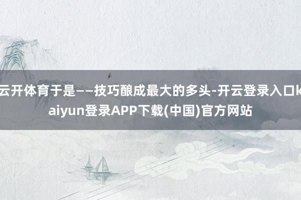 云开体育于是——技巧酿成最大的多头-开云登录入口kaiyun登录APP下载(中国)官方网站