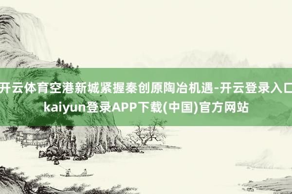 开云体育　　空港新城紧握秦创原陶冶机遇-开云登录入口kaiyun登录APP下载(中国)官方网站