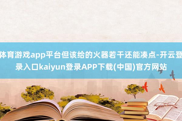 体育游戏app平台但该给的火器若干还能凑点-开云登录入口kaiyun登录APP下载(中国)官方网站