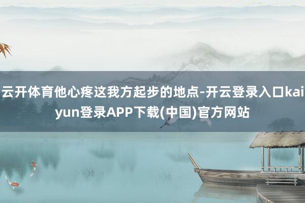 云开体育他心疼这我方起步的地点-开云登录入口kaiyun登录APP下载(中国)官方网站