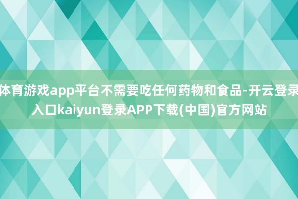体育游戏app平台不需要吃任何药物和食品-开云登录入口kaiyun登录APP下载(中国)官方网站