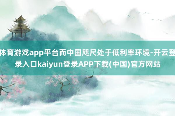体育游戏app平台而中国咫尺处于低利率环境-开云登录入口kaiyun登录APP下载(中国)官方网站