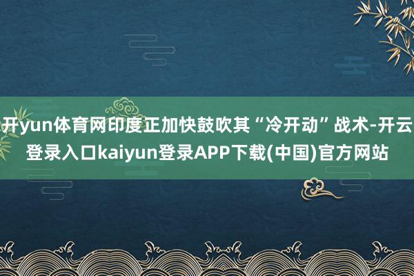 开yun体育网印度正加快鼓吹其“冷开动”战术-开云登录入口kaiyun登录APP下载(中国)官方网站