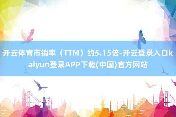 开云体育市销率（TTM）约5.15倍-开云登录入口kaiyun登录APP下载(中国)官方网站