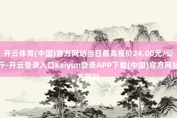 开云体育(中国)官方网站当日最高报价24.00元/公斤-开云登录入口kaiyun登录APP下载(中国)官方网站