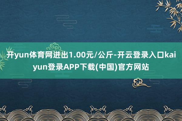 开yun体育网进出1.00元/公斤-开云登录入口kaiyun登录APP下载(中国)官方网站