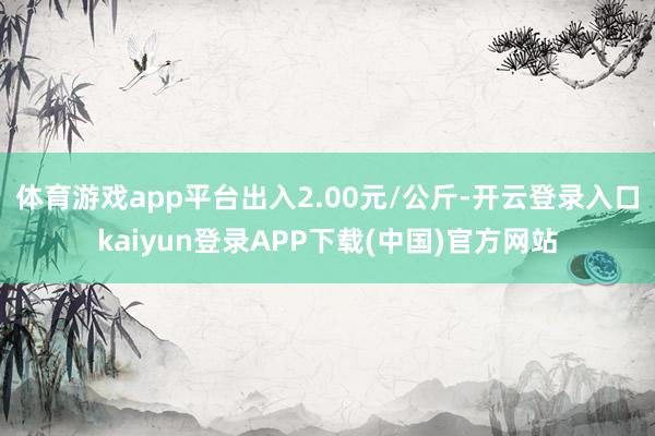 体育游戏app平台出入2.00元/公斤-开云登录入口kaiyun登录APP下载(中国)官方网站