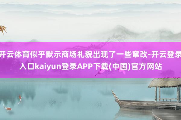 开云体育似乎默示商场礼貌出现了一些窜改-开云登录入口kaiyun登录APP下载(中国)官方网站