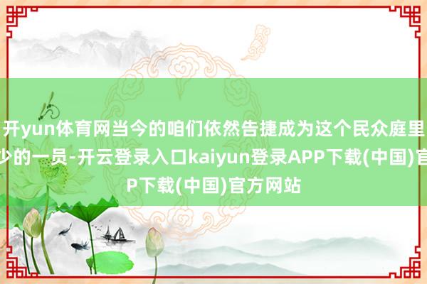 开yun体育网当今的咱们依然告捷成为这个民众庭里必弗成少的一员-开云登录入口kaiyun登录APP下载(中国)官方网站